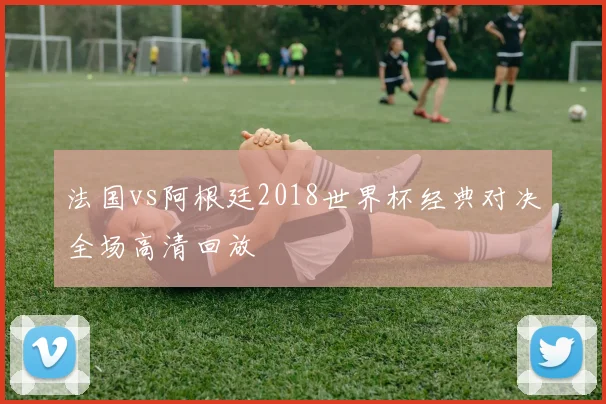 法国vs阿根廷2018世界杯经典对决全场高清回放