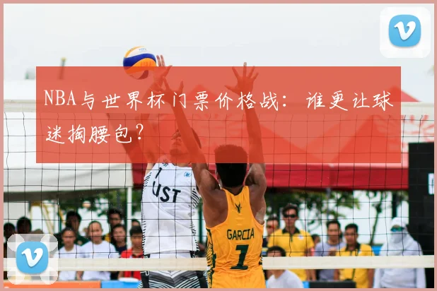 NBA与世界杯门票价格战：谁更让球迷掏腰包？