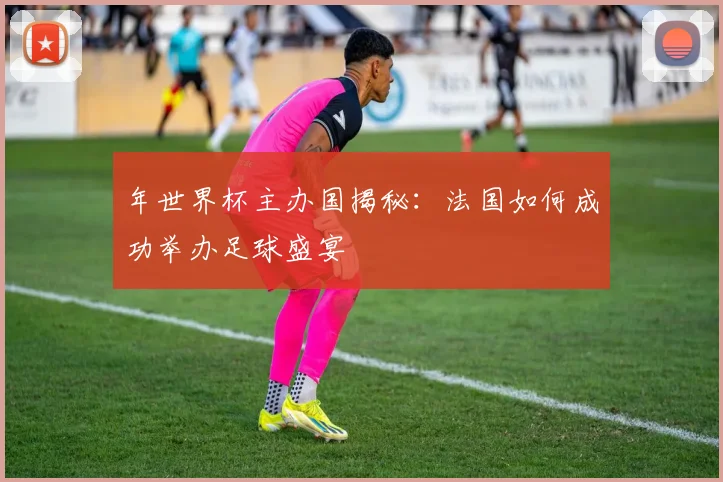 年世界杯主办国揭秘：法国如何成功举办足球盛宴
