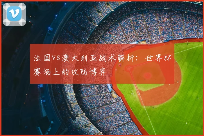 法国vs澳大利亚战术解析:世界杯赛场上的攻防博弈