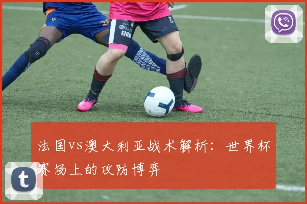 法国vs澳大利亚战术解析：世界杯赛场上的攻防博弈