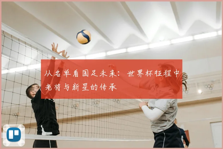 从名单看国足未来：世界杯征程中老将与新星的传承