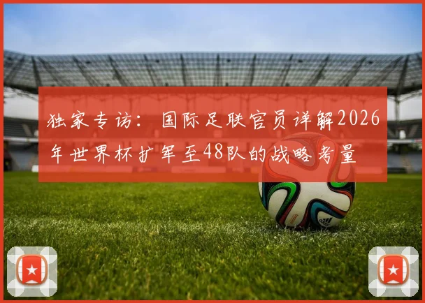 独家专访:国际足联官员详解2026年世界杯扩军至48队的战略考量