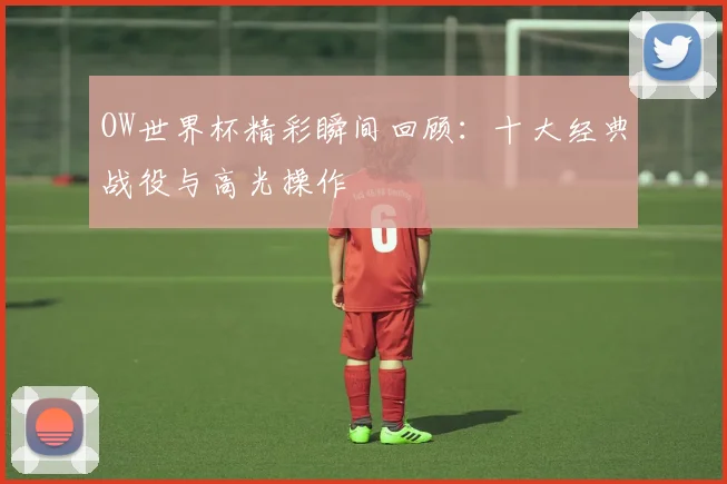 OW世界杯精彩瞬间回顾：十大经典战役与高光操作