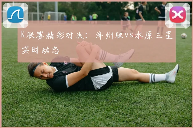 K联赛精彩对决：济州联vs水原三星实时动态