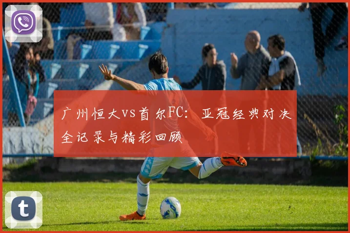 广州恒大vs首尔FC:亚冠经典对决全记录与精彩回顾