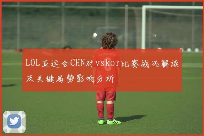 LOL亚运会CHN对vskor比赛战况解读及关键局势影响分析