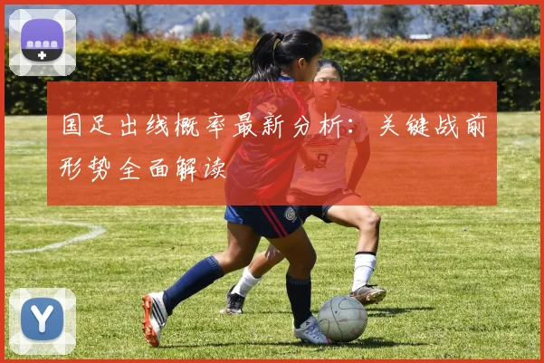 国足出线概率最新分析：关键战前形势全面解读