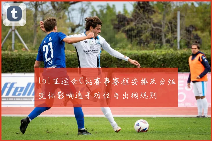 lol亚运会C站赛事赛程安排及分组变化影响选手对位与出线规则