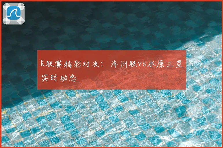 K联赛精彩对决：济州联vs水原三星实时动态