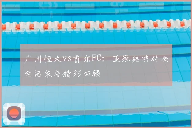 广州恒大vs首尔FC:亚冠经典对决全记录与精彩回顾