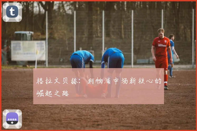 格拉文贝赫:利物浦中场新核心的崛起之路