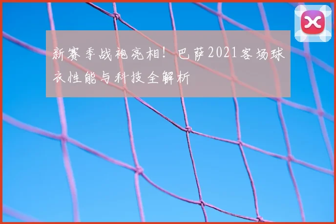 新赛季战袍亮相！巴萨2021客场球衣性能与科技全解析