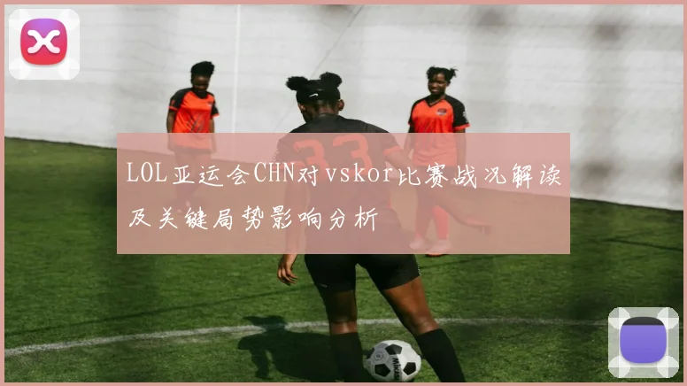 LOL亚运会CHN对vskor比赛战况解读及关键局势影响分析