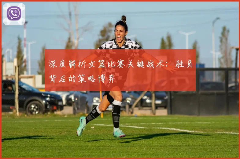 深度解析女篮比赛关键战术：胜负背后的策略博弈