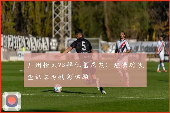 广州恒大vs拜仁慕尼黑:经典对决全记录与精彩回顾