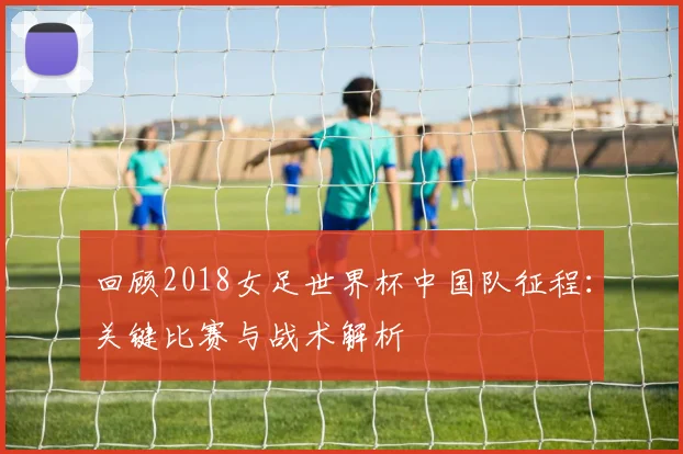 回顾2018女足世界杯中国队征程：关键比赛与战术解析
