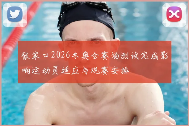 张家口2026冬奥会赛场测试完成影响运动员适应与观赛安排