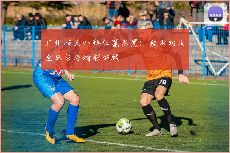 广州恒大vs拜仁慕尼黑:经典对决全记录与精彩回顾