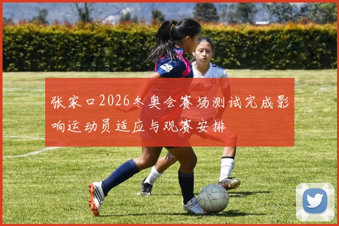 张家口2026冬奥会赛场测试完成影响运动员适应与观赛安排
