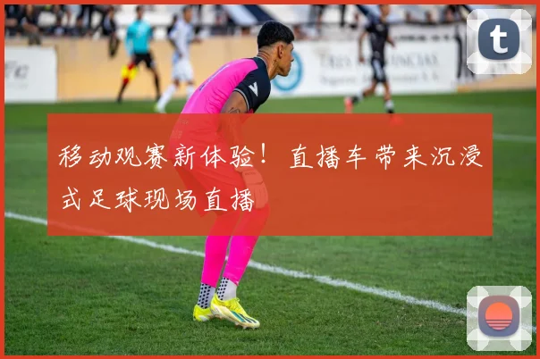 移动观赛新体验!直播车带来沉浸式足球现场直播