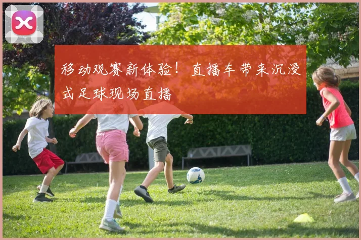 移动观赛新体验!直播车带来沉浸式足球现场直播