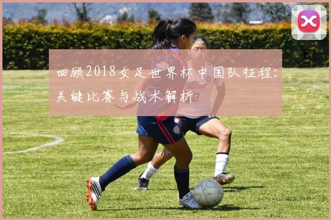 回顾2018女足世界杯中国队征程：关键比赛与战术解析