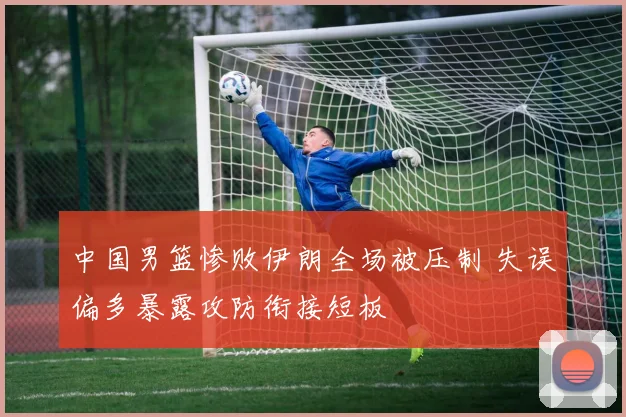 中国男篮惨败伊朗全场被压制 失误偏多暴露攻防衔接短板