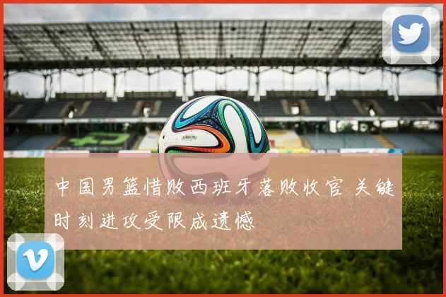 中国男篮惜败西班牙落败收官 关键时刻进攻受限成遗憾