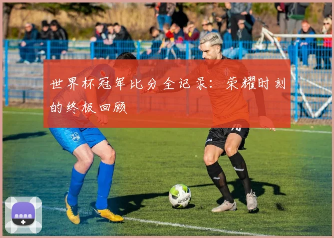世界杯冠军比分全记录：荣耀时刻的终极回顾
