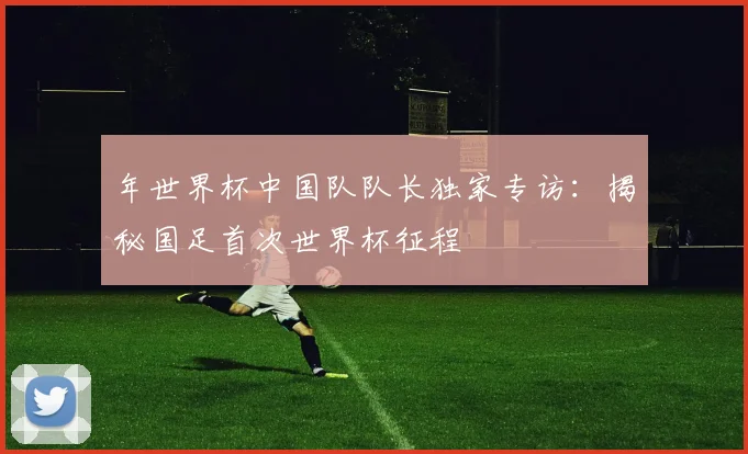 年世界杯中国队队长独家专访：揭秘国足首次世界杯征程