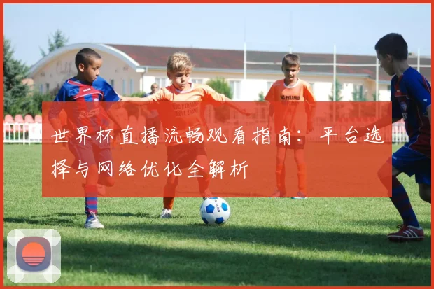 世界杯直播流畅观看指南：平台选择与网络优化全解析